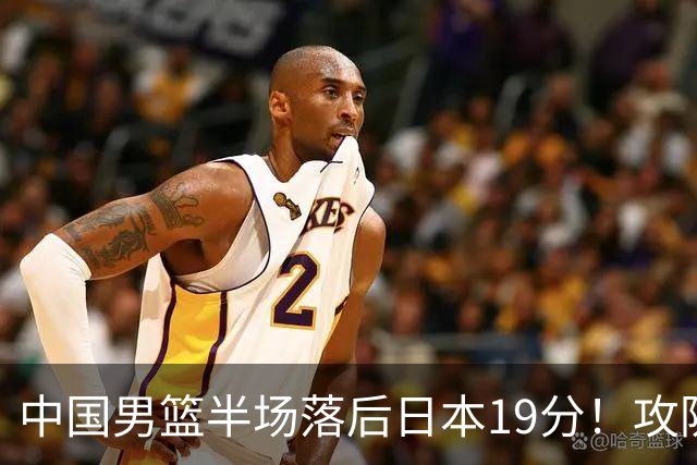 中国男篮半场落后日本19分！攻防两端被爆，郭士强毫无办法，真危险了